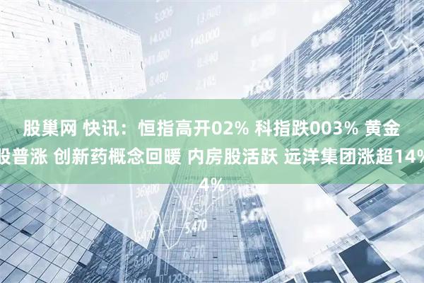 股巢网 快讯：恒指高开02% 科指跌003% 黄金股普涨 创新药概念回暖 内房股活跃 远洋集团涨超14%