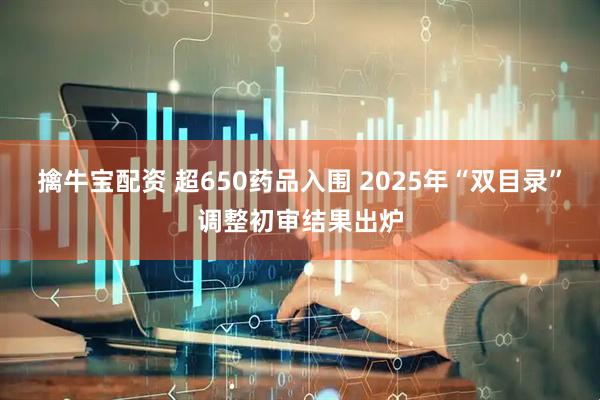 擒牛宝配资 超650药品入围 2025年“双目录”调整初审结果出炉