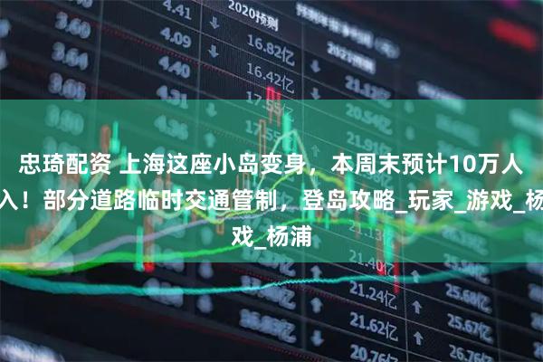 忠琦配资 上海这座小岛变身，本周末预计10万人涌入！部分道路临时交通管制，登岛攻略_玩家_游戏_杨浦