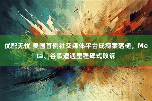 优配无忧 美国首例社交媒体平台成瘾案落槌，Meta、谷歌遭遇里程碑式败诉