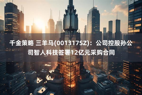 千金策略 三羊马(001317SZ):公司控股孙公司智人科技签署12亿元采购合同