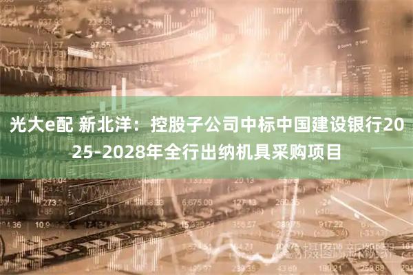 光大e配 新北洋：控股子公司中标中国建设银行2025-2028年全行出纳机具采购项目