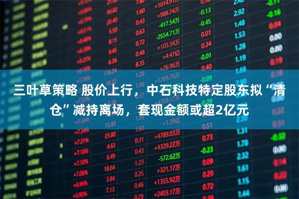 三叶草策略 股价上行,中石科技特定股东拟“清仓”减持离场,套现金额或超2亿元