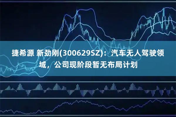 捷希源 新劲刚(300629SZ)：汽车无人驾驶领域，公司现阶段暂无布局计划