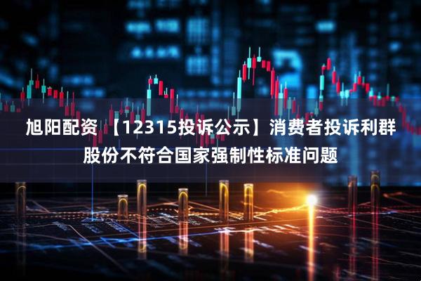 旭阳配资 【12315投诉公示】消费者投诉利群股份不符合国家强制性标准问题
