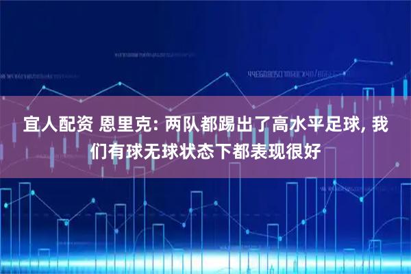 宜人配资 恩里克: 两队都踢出了高水平足球, 我们有球无球状态下都表现很好