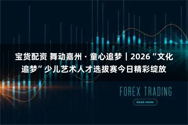 宝货配资 舞动嘉州 · 童心追梦|2026“文化追梦”少儿艺术人才选拔赛今日精彩绽放
