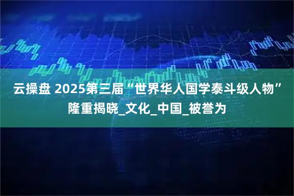 云操盘 2025第三届“世界华人国学泰斗级人物”隆重揭晓_文化_中国_被誉为