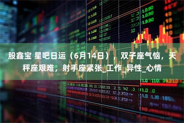股鑫宝 星吧日运（6月14日），双子座气恼，天秤座艰难，射手座紧张_工作_异性_心情