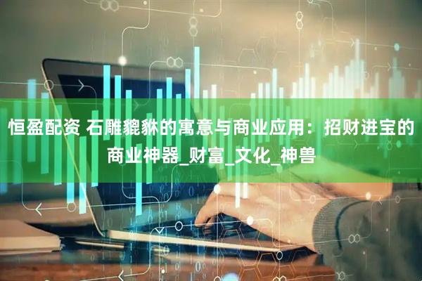 恒盈配资 石雕貔貅的寓意与商业应用:招财进宝的商业神器_财富_文化_神兽