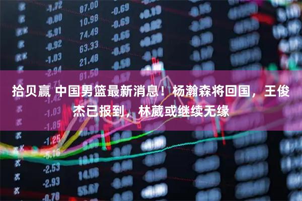 拾贝赢 中国男篮最新消息！杨瀚森将回国，王俊杰已报到，林葳或继续无缘