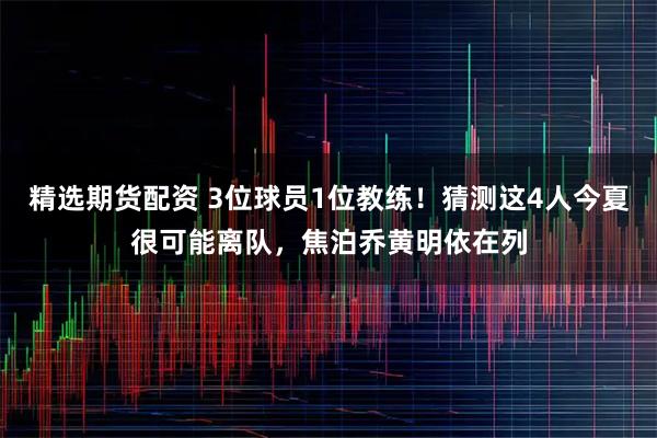 精选期货配资 3位球员1位教练！猜测这4人今夏很可能离队，焦泊乔黄明依在列