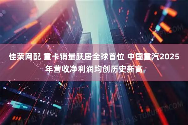 佳荣网配 重卡销量跃居全球首位 中国重汽2025年营收净利润均创历史新高
