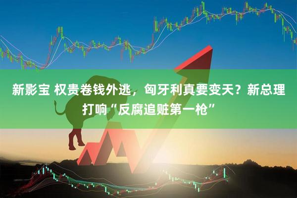 新影宝 权贵卷钱外逃，匈牙利真要变天？新总理打响“反腐追赃第一枪”
