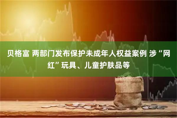 贝格富 两部门发布保护未成年人权益案例 涉“网红”玩具、儿童护肤品等