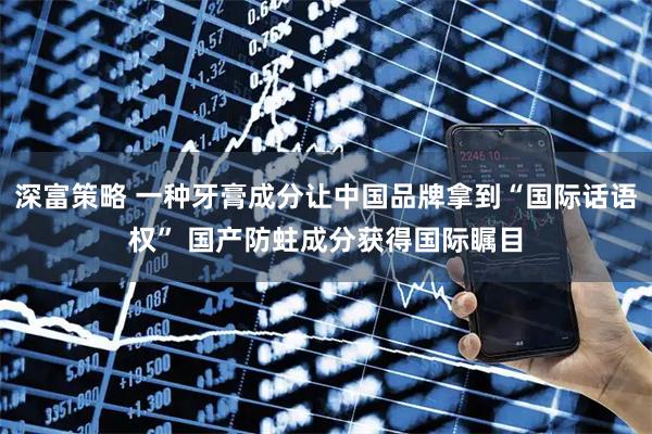 深富策略 一种牙膏成分让中国品牌拿到“国际话语权” 国产防蛀成分获得国际瞩目