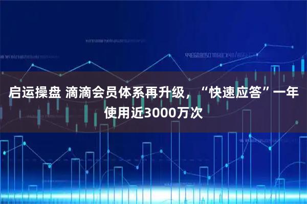 启运操盘 滴滴会员体系再升级，“快速应答”一年使用近3000万次