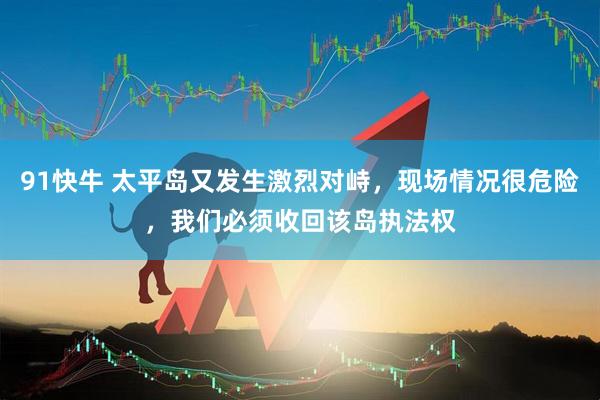 91快牛 太平岛又发生激烈对峙,现场情况很危险,我们必须收回该岛执法权