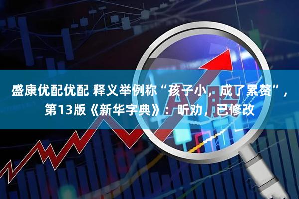盛康优配优配 释义举例称“孩子小,成了累赘”,第13版《新华字典》:听劝,已修改