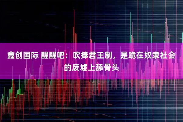 鑫创国际 醒醒吧：吹捧君王制，是跪在奴隶社会的废墟上舔骨头