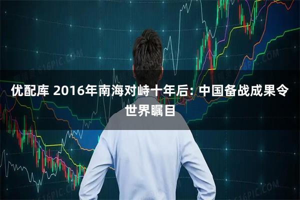 优配库 2016年南海对峙十年后: 中国备战成果令世界瞩目