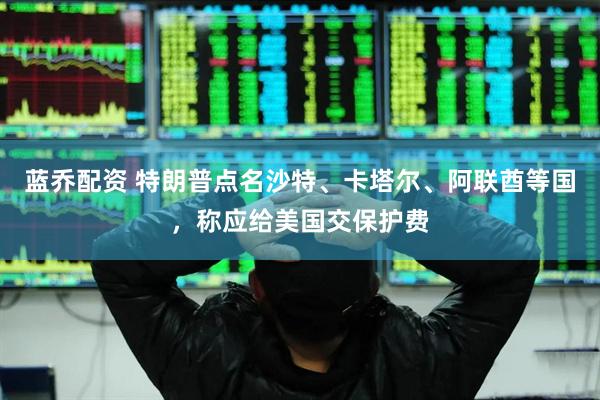 蓝乔配资 特朗普点名沙特、卡塔尔、阿联酋等国，称应给美国交保护费