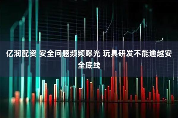 亿润配资 安全问题频频曝光 玩具研发不能逾越安全底线