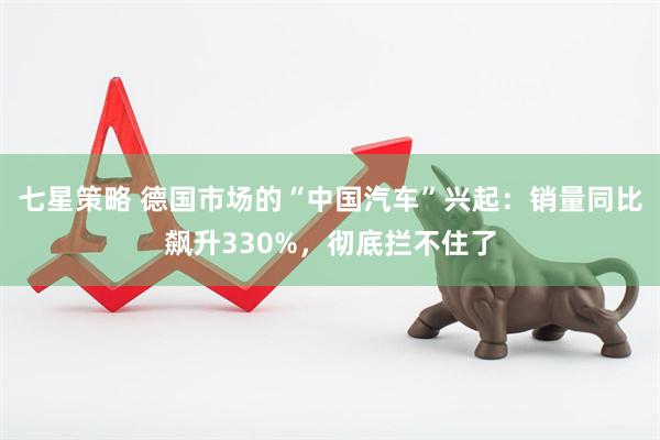 七星策略 德国市场的“中国汽车”兴起：销量同比飙升330%，彻底拦不住了